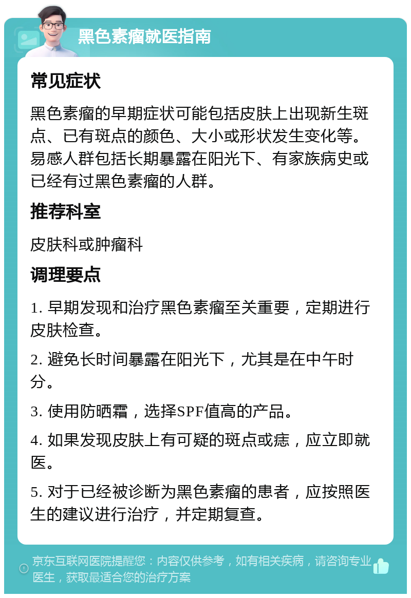 黑色素瘤就医指南 常见症状 黑色素瘤的早期症状可能包括皮肤上出现新生斑点、已有斑点的颜色、大小或形状发生变化等。易感人群包括长期暴露在阳光下、有家族病史或已经有过黑色素瘤的人群。 推荐科室 皮肤科或肿瘤科 调理要点 1. 早期发现和治疗黑色素瘤至关重要，定期进行皮肤检查。 2. 避免长时间暴露在阳光下，尤其是在中午时分。 3. 使用防晒霜，选择SPF值高的产品。 4. 如果发现皮肤上有可疑的斑点或痣，应立即就医。 5. 对于已经被诊断为黑色素瘤的患者，应按照医生的建议进行治疗，并定期复查。