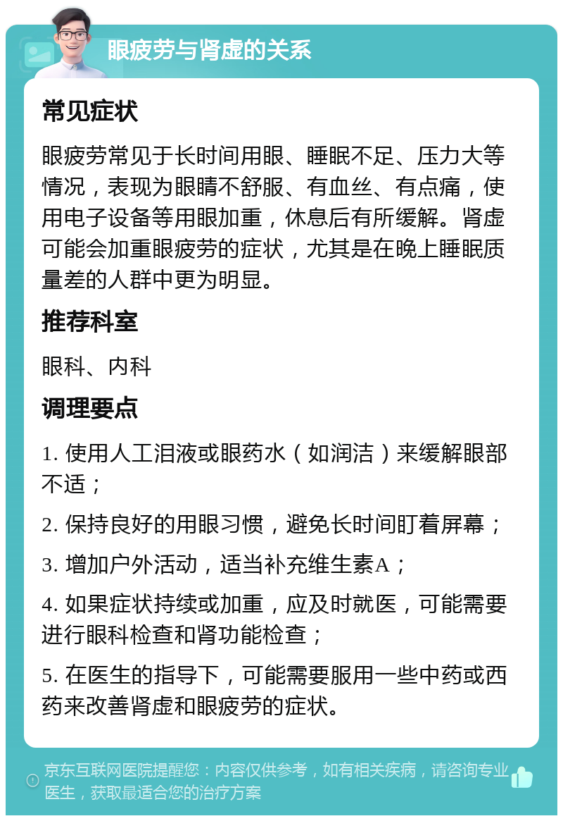 眼疲劳与肾虚的关系 常见症状 眼疲劳常见于长时间用眼、睡眠不足、压力大等情况，表现为眼睛不舒服、有血丝、有点痛，使用电子设备等用眼加重，休息后有所缓解。肾虚可能会加重眼疲劳的症状，尤其是在晚上睡眠质量差的人群中更为明显。 推荐科室 眼科、内科 调理要点 1. 使用人工泪液或眼药水（如润洁）来缓解眼部不适； 2. 保持良好的用眼习惯，避免长时间盯着屏幕； 3. 增加户外活动，适当补充维生素A； 4. 如果症状持续或加重，应及时就医，可能需要进行眼科检查和肾功能检查； 5. 在医生的指导下，可能需要服用一些中药或西药来改善肾虚和眼疲劳的症状。