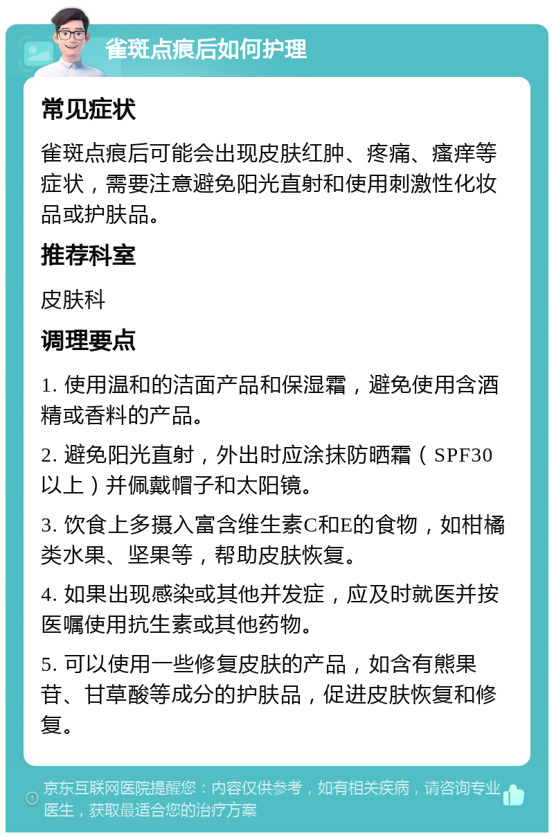 雀斑点痕后如何护理 常见症状 雀斑点痕后可能会出现皮肤红肿、疼痛、瘙痒等症状，需要注意避免阳光直射和使用刺激性化妆品或护肤品。 推荐科室 皮肤科 调理要点 1. 使用温和的洁面产品和保湿霜，避免使用含酒精或香料的产品。 2. 避免阳光直射，外出时应涂抹防晒霜（SPF30以上）并佩戴帽子和太阳镜。 3. 饮食上多摄入富含维生素C和E的食物，如柑橘类水果、坚果等，帮助皮肤恢复。 4. 如果出现感染或其他并发症，应及时就医并按医嘱使用抗生素或其他药物。 5. 可以使用一些修复皮肤的产品，如含有熊果苷、甘草酸等成分的护肤品，促进皮肤恢复和修复。