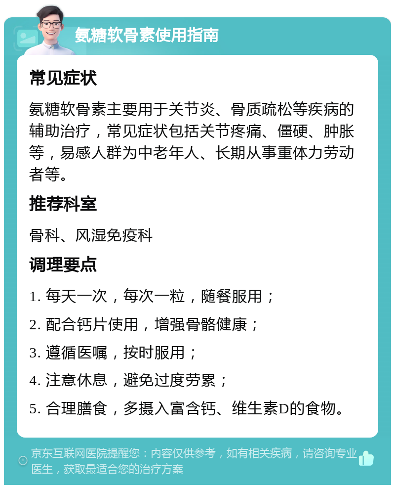 氨糖软骨素使用指南 常见症状 氨糖软骨素主要用于关节炎、骨质疏松等疾病的辅助治疗，常见症状包括关节疼痛、僵硬、肿胀等，易感人群为中老年人、长期从事重体力劳动者等。 推荐科室 骨科、风湿免疫科 调理要点 1. 每天一次，每次一粒，随餐服用； 2. 配合钙片使用，增强骨骼健康； 3. 遵循医嘱，按时服用； 4. 注意休息，避免过度劳累； 5. 合理膳食，多摄入富含钙、维生素D的食物。