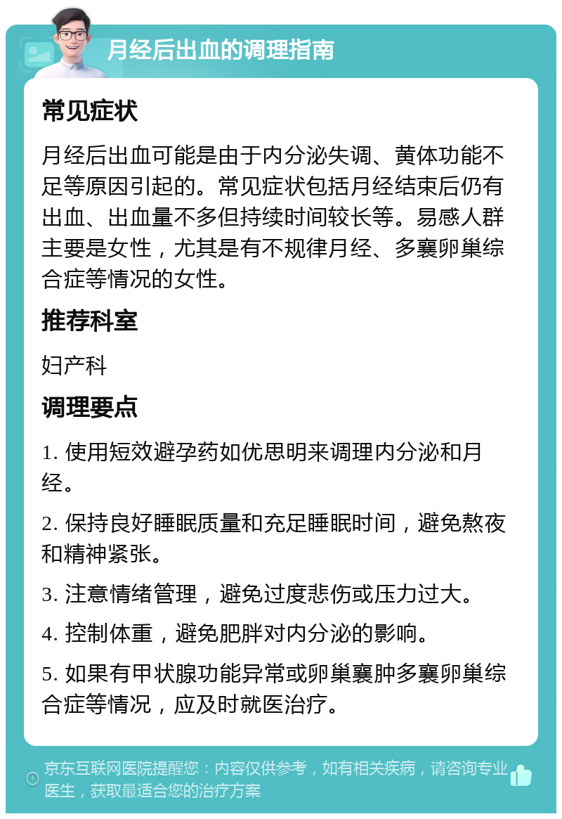 月经后出血的调理指南 常见症状 月经后出血可能是由于内分泌失调、黄体功能不足等原因引起的。常见症状包括月经结束后仍有出血、出血量不多但持续时间较长等。易感人群主要是女性，尤其是有不规律月经、多襄卵巢综合症等情况的女性。 推荐科室 妇产科 调理要点 1. 使用短效避孕药如优思明来调理内分泌和月经。 2. 保持良好睡眠质量和充足睡眠时间，避免熬夜和精神紧张。 3. 注意情绪管理，避免过度悲伤或压力过大。 4. 控制体重，避免肥胖对内分泌的影响。 5. 如果有甲状腺功能异常或卵巢襄肿多襄卵巢综合症等情况，应及时就医治疗。