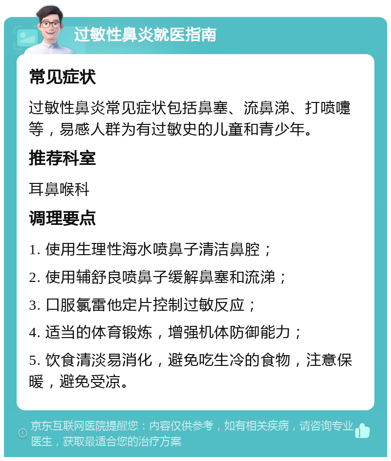 过敏性鼻炎就医指南 常见症状 过敏性鼻炎常见症状包括鼻塞、流鼻涕、打喷嚏等，易感人群为有过敏史的儿童和青少年。 推荐科室 耳鼻喉科 调理要点 1. 使用生理性海水喷鼻子清洁鼻腔； 2. 使用辅舒良喷鼻子缓解鼻塞和流涕； 3. 口服氯雷他定片控制过敏反应； 4. 适当的体育锻炼，增强机体防御能力； 5. 饮食清淡易消化，避免吃生冷的食物，注意保暖，避免受凉。