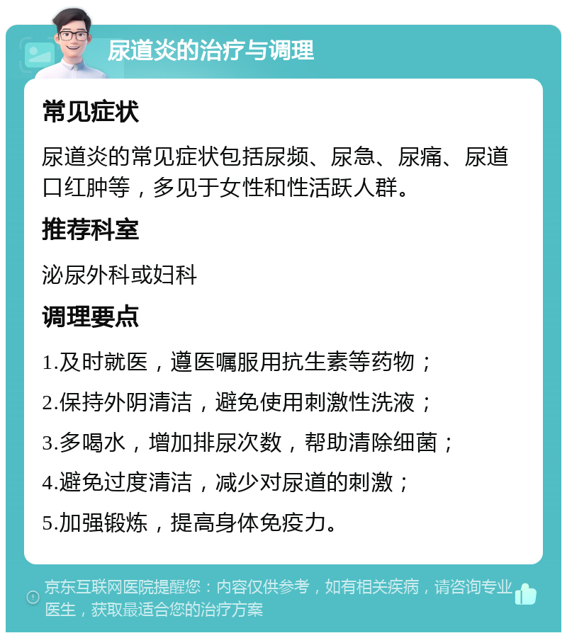 尿道炎的治疗与调理 常见症状 尿道炎的常见症状包括尿频、尿急、尿痛、尿道口红肿等，多见于女性和性活跃人群。 推荐科室 泌尿外科或妇科 调理要点 1.及时就医，遵医嘱服用抗生素等药物； 2.保持外阴清洁，避免使用刺激性洗液； 3.多喝水，增加排尿次数，帮助清除细菌； 4.避免过度清洁，减少对尿道的刺激； 5.加强锻炼，提高身体免疫力。