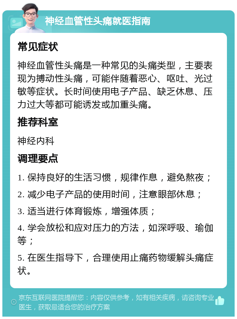 神经血管性头痛就医指南 常见症状 神经血管性头痛是一种常见的头痛类型，主要表现为搏动性头痛，可能伴随着恶心、呕吐、光过敏等症状。长时间使用电子产品、缺乏休息、压力过大等都可能诱发或加重头痛。 推荐科室 神经内科 调理要点 1. 保持良好的生活习惯，规律作息，避免熬夜； 2. 减少电子产品的使用时间，注意眼部休息； 3. 适当进行体育锻炼，增强体质； 4. 学会放松和应对压力的方法，如深呼吸、瑜伽等； 5. 在医生指导下，合理使用止痛药物缓解头痛症状。