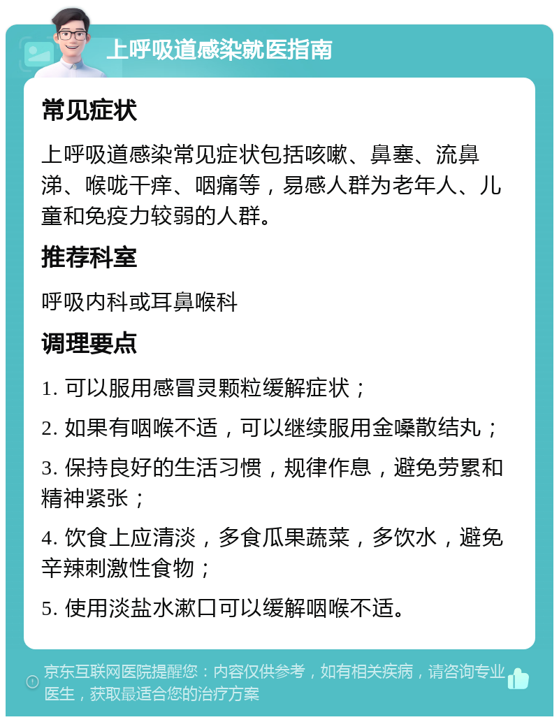 上呼吸道感染就医指南 常见症状 上呼吸道感染常见症状包括咳嗽、鼻塞、流鼻涕、喉咙干痒、咽痛等，易感人群为老年人、儿童和免疫力较弱的人群。 推荐科室 呼吸内科或耳鼻喉科 调理要点 1. 可以服用感冒灵颗粒缓解症状； 2. 如果有咽喉不适，可以继续服用金嗓散结丸； 3. 保持良好的生活习惯，规律作息，避免劳累和精神紧张； 4. 饮食上应清淡，多食瓜果蔬菜，多饮水，避免辛辣刺激性食物； 5. 使用淡盐水漱口可以缓解咽喉不适。