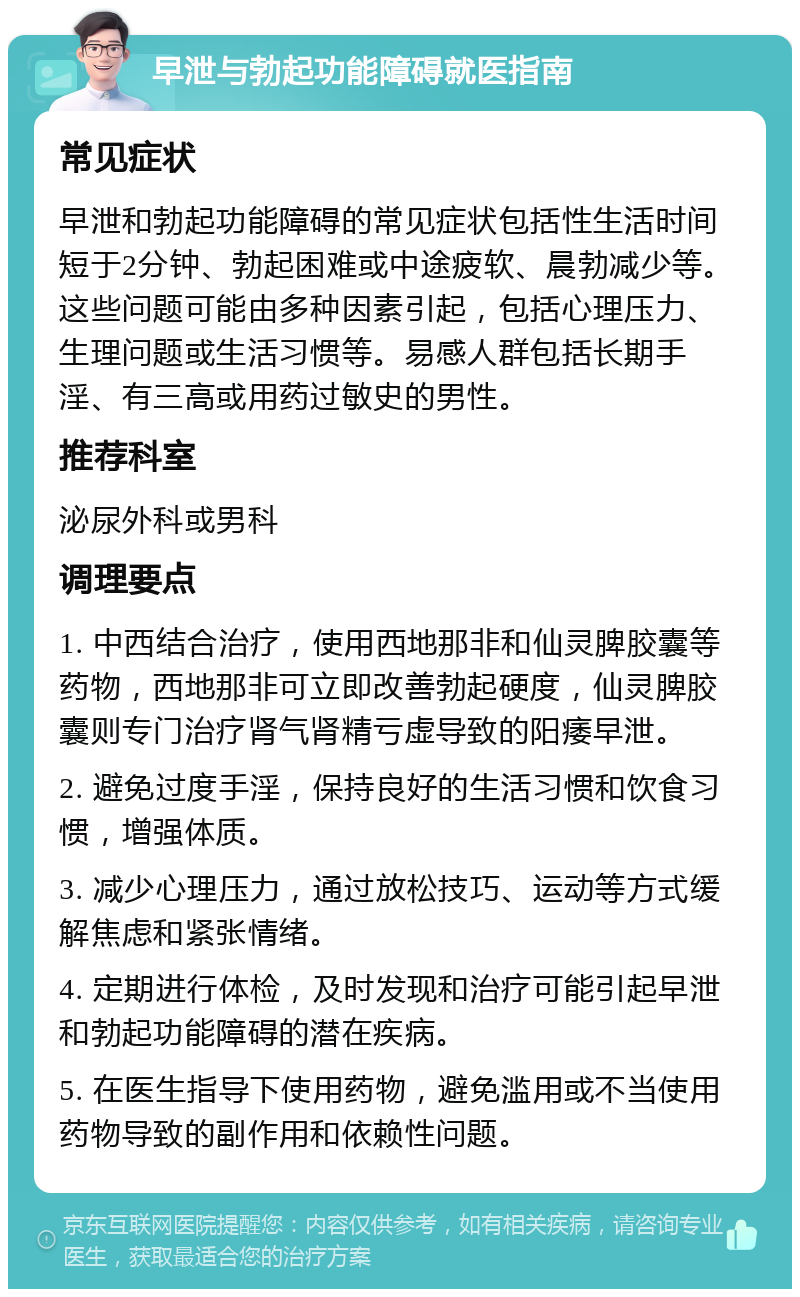 早泄与勃起功能障碍就医指南 常见症状 早泄和勃起功能障碍的常见症状包括性生活时间短于2分钟、勃起困难或中途疲软、晨勃减少等。这些问题可能由多种因素引起，包括心理压力、生理问题或生活习惯等。易感人群包括长期手淫、有三高或用药过敏史的男性。 推荐科室 泌尿外科或男科 调理要点 1. 中西结合治疗，使用西地那非和仙灵脾胶囊等药物，西地那非可立即改善勃起硬度，仙灵脾胶囊则专门治疗肾气肾精亏虚导致的阳痿早泄。 2. 避免过度手淫，保持良好的生活习惯和饮食习惯，增强体质。 3. 减少心理压力，通过放松技巧、运动等方式缓解焦虑和紧张情绪。 4. 定期进行体检，及时发现和治疗可能引起早泄和勃起功能障碍的潜在疾病。 5. 在医生指导下使用药物，避免滥用或不当使用药物导致的副作用和依赖性问题。