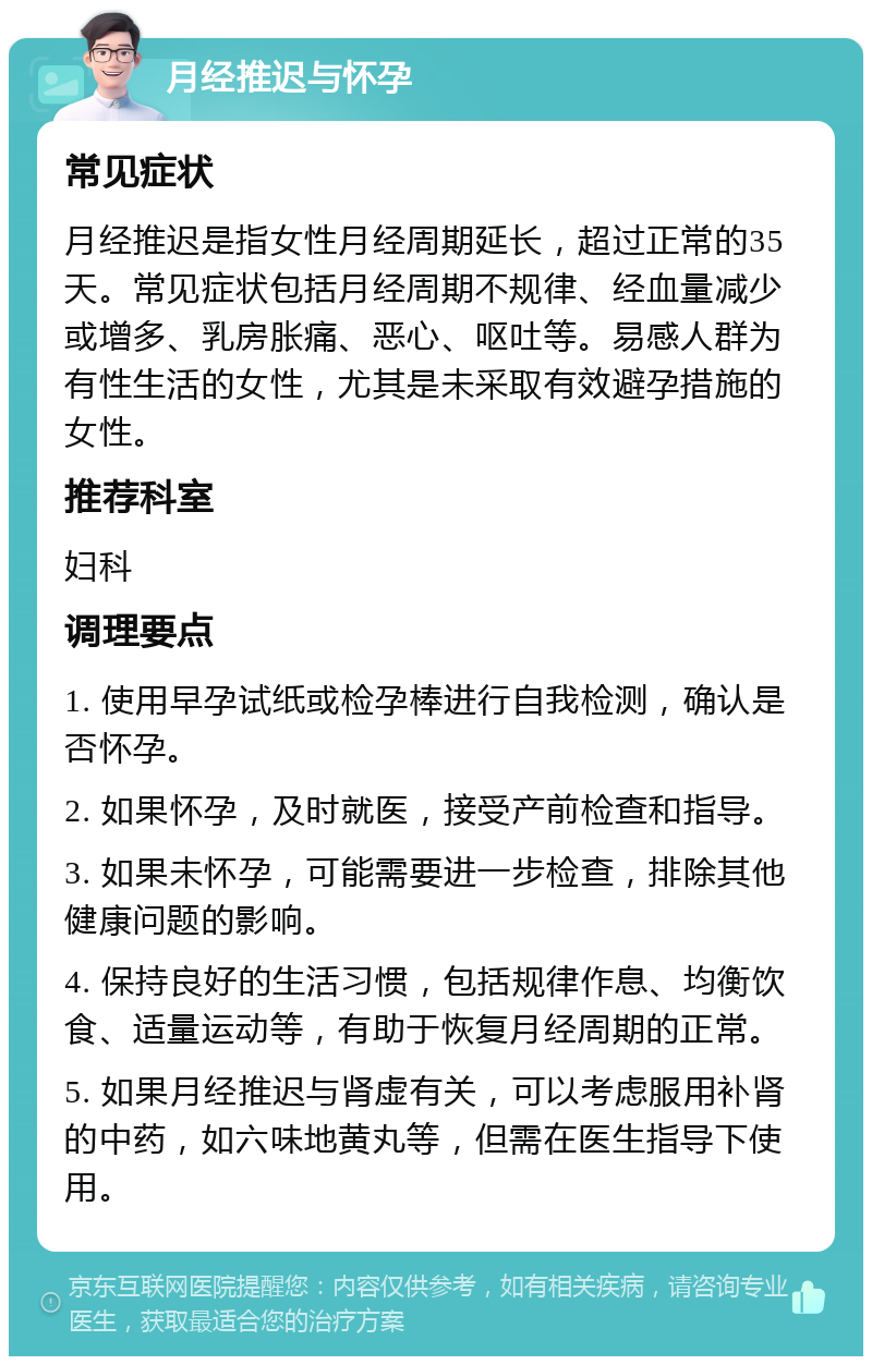 月经推迟与怀孕 常见症状 月经推迟是指女性月经周期延长，超过正常的35天。常见症状包括月经周期不规律、经血量减少或增多、乳房胀痛、恶心、呕吐等。易感人群为有性生活的女性，尤其是未采取有效避孕措施的女性。 推荐科室 妇科 调理要点 1. 使用早孕试纸或检孕棒进行自我检测，确认是否怀孕。 2. 如果怀孕，及时就医，接受产前检查和指导。 3. 如果未怀孕，可能需要进一步检查，排除其他健康问题的影响。 4. 保持良好的生活习惯，包括规律作息、均衡饮食、适量运动等，有助于恢复月经周期的正常。 5. 如果月经推迟与肾虚有关，可以考虑服用补肾的中药，如六味地黄丸等，但需在医生指导下使用。