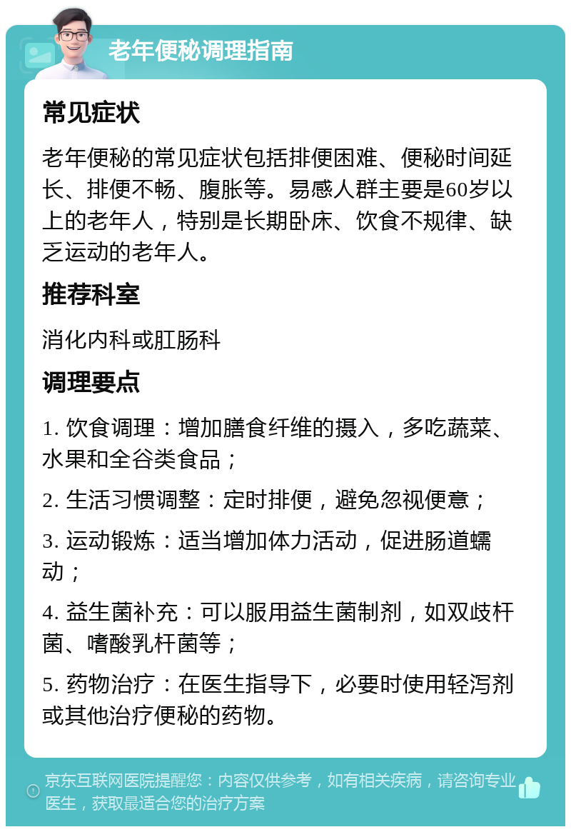 老年便秘调理指南 常见症状 老年便秘的常见症状包括排便困难、便秘时间延长、排便不畅、腹胀等。易感人群主要是60岁以上的老年人，特别是长期卧床、饮食不规律、缺乏运动的老年人。 推荐科室 消化内科或肛肠科 调理要点 1. 饮食调理：增加膳食纤维的摄入，多吃蔬菜、水果和全谷类食品； 2. 生活习惯调整：定时排便，避免忽视便意； 3. 运动锻炼：适当增加体力活动，促进肠道蠕动； 4. 益生菌补充：可以服用益生菌制剂，如双歧杆菌、嗜酸乳杆菌等； 5. 药物治疗：在医生指导下，必要时使用轻泻剂或其他治疗便秘的药物。