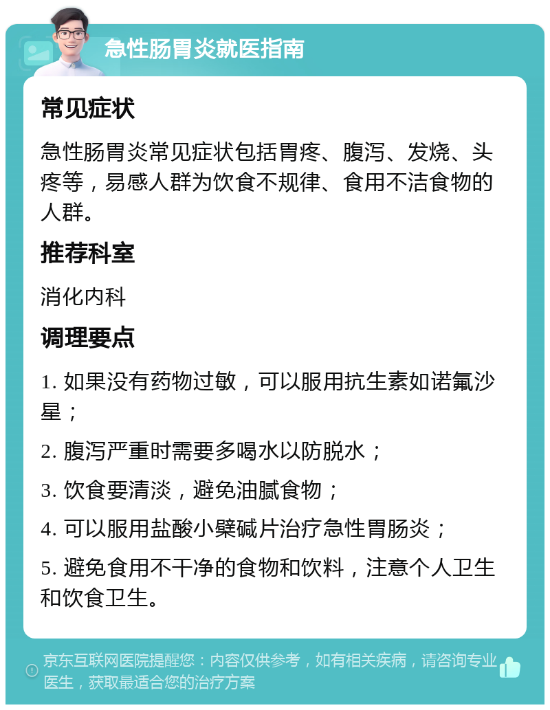 急性肠胃炎就医指南 常见症状 急性肠胃炎常见症状包括胃疼、腹泻、发烧、头疼等，易感人群为饮食不规律、食用不洁食物的人群。 推荐科室 消化内科 调理要点 1. 如果没有药物过敏，可以服用抗生素如诺氟沙星； 2. 腹泻严重时需要多喝水以防脱水； 3. 饮食要清淡，避免油腻食物； 4. 可以服用盐酸小檗碱片治疗急性胃肠炎； 5. 避免食用不干净的食物和饮料，注意个人卫生和饮食卫生。