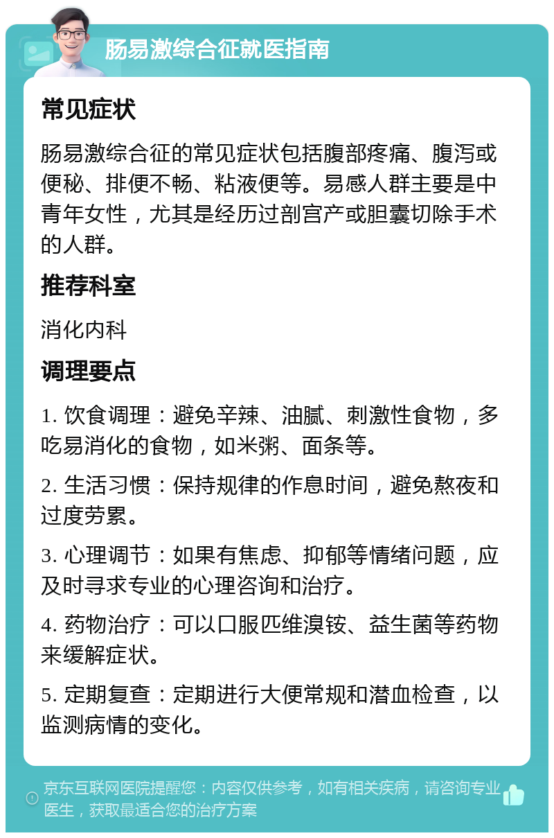 肠易激综合征就医指南 常见症状 肠易激综合征的常见症状包括腹部疼痛、腹泻或便秘、排便不畅、粘液便等。易感人群主要是中青年女性，尤其是经历过剖宫产或胆囊切除手术的人群。 推荐科室 消化内科 调理要点 1. 饮食调理：避免辛辣、油腻、刺激性食物，多吃易消化的食物，如米粥、面条等。 2. 生活习惯：保持规律的作息时间，避免熬夜和过度劳累。 3. 心理调节：如果有焦虑、抑郁等情绪问题，应及时寻求专业的心理咨询和治疗。 4. 药物治疗：可以口服匹维溴铵、益生菌等药物来缓解症状。 5. 定期复查：定期进行大便常规和潜血检查，以监测病情的变化。