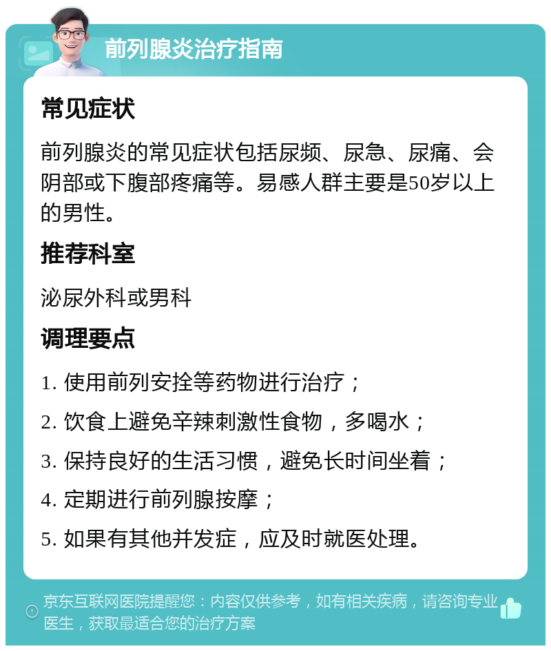 前列腺炎治疗指南 常见症状 前列腺炎的常见症状包括尿频、尿急、尿痛、会阴部或下腹部疼痛等。易感人群主要是50岁以上的男性。 推荐科室 泌尿外科或男科 调理要点 1. 使用前列安拴等药物进行治疗； 2. 饮食上避免辛辣刺激性食物，多喝水； 3. 保持良好的生活习惯，避免长时间坐着； 4. 定期进行前列腺按摩； 5. 如果有其他并发症，应及时就医处理。