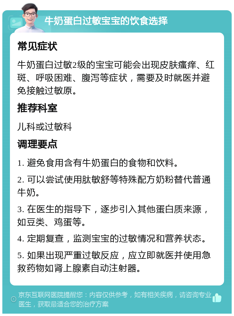 牛奶蛋白过敏宝宝的饮食选择 常见症状 牛奶蛋白过敏2级的宝宝可能会出现皮肤瘙痒、红斑、呼吸困难、腹泻等症状，需要及时就医并避免接触过敏原。 推荐科室 儿科或过敏科 调理要点 1. 避免食用含有牛奶蛋白的食物和饮料。 2. 可以尝试使用肽敏舒等特殊配方奶粉替代普通牛奶。 3. 在医生的指导下，逐步引入其他蛋白质来源，如豆类、鸡蛋等。 4. 定期复查，监测宝宝的过敏情况和营养状态。 5. 如果出现严重过敏反应，应立即就医并使用急救药物如肾上腺素自动注射器。