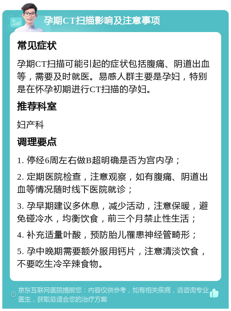 孕期CT扫描影响及注意事项 常见症状 孕期CT扫描可能引起的症状包括腹痛、阴道出血等，需要及时就医。易感人群主要是孕妇，特别是在怀孕初期进行CT扫描的孕妇。 推荐科室 妇产科 调理要点 1. 停经6周左右做B超明确是否为宫内孕； 2. 定期医院检查，注意观察，如有腹痛、阴道出血等情况随时线下医院就诊； 3. 孕早期建议多休息，减少活动，注意保暖，避免碰冷水，均衡饮食，前三个月禁止性生活； 4. 补充适量叶酸，预防胎儿罹患神经管畸形； 5. 孕中晚期需要额外服用钙片，注意清淡饮食，不要吃生冷辛辣食物。