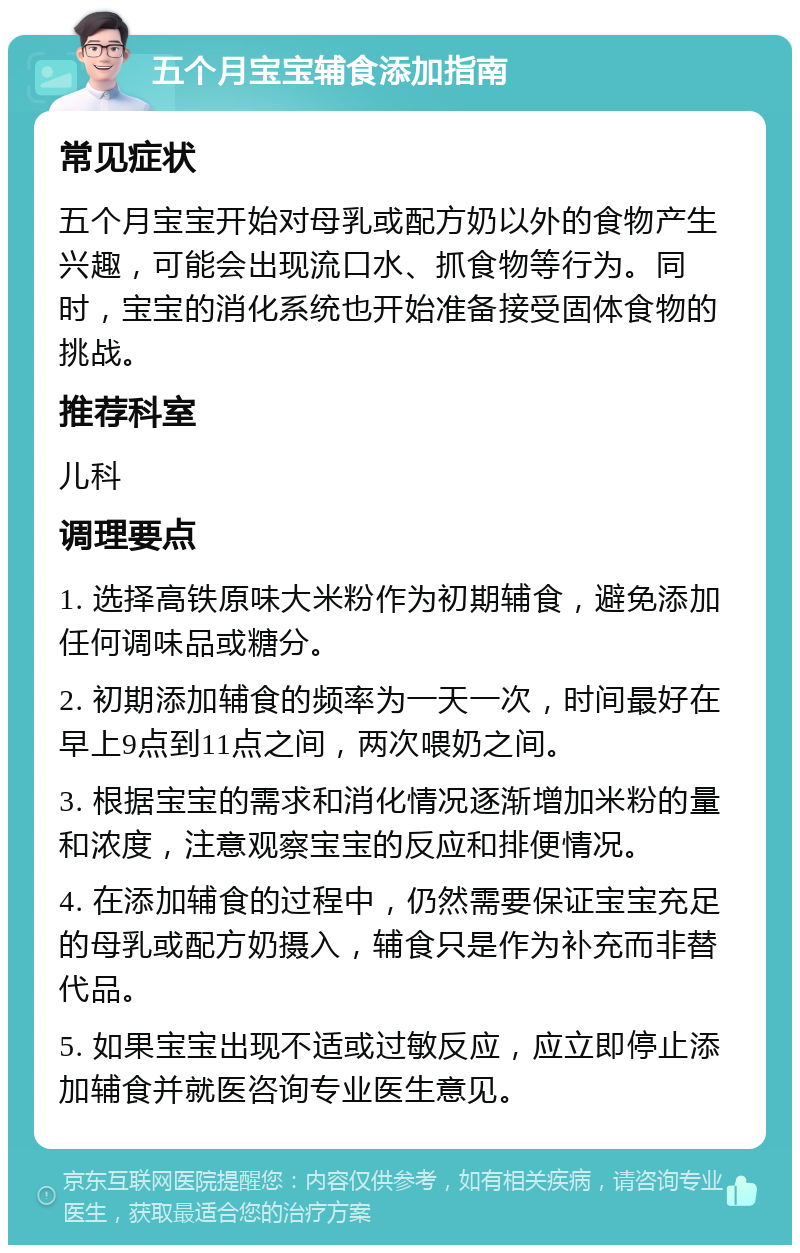 五个月宝宝辅食添加指南 常见症状 五个月宝宝开始对母乳或配方奶以外的食物产生兴趣，可能会出现流口水、抓食物等行为。同时，宝宝的消化系统也开始准备接受固体食物的挑战。 推荐科室 儿科 调理要点 1. 选择高铁原味大米粉作为初期辅食，避免添加任何调味品或糖分。 2. 初期添加辅食的频率为一天一次，时间最好在早上9点到11点之间，两次喂奶之间。 3. 根据宝宝的需求和消化情况逐渐增加米粉的量和浓度，注意观察宝宝的反应和排便情况。 4. 在添加辅食的过程中，仍然需要保证宝宝充足的母乳或配方奶摄入，辅食只是作为补充而非替代品。 5. 如果宝宝出现不适或过敏反应，应立即停止添加辅食并就医咨询专业医生意见。