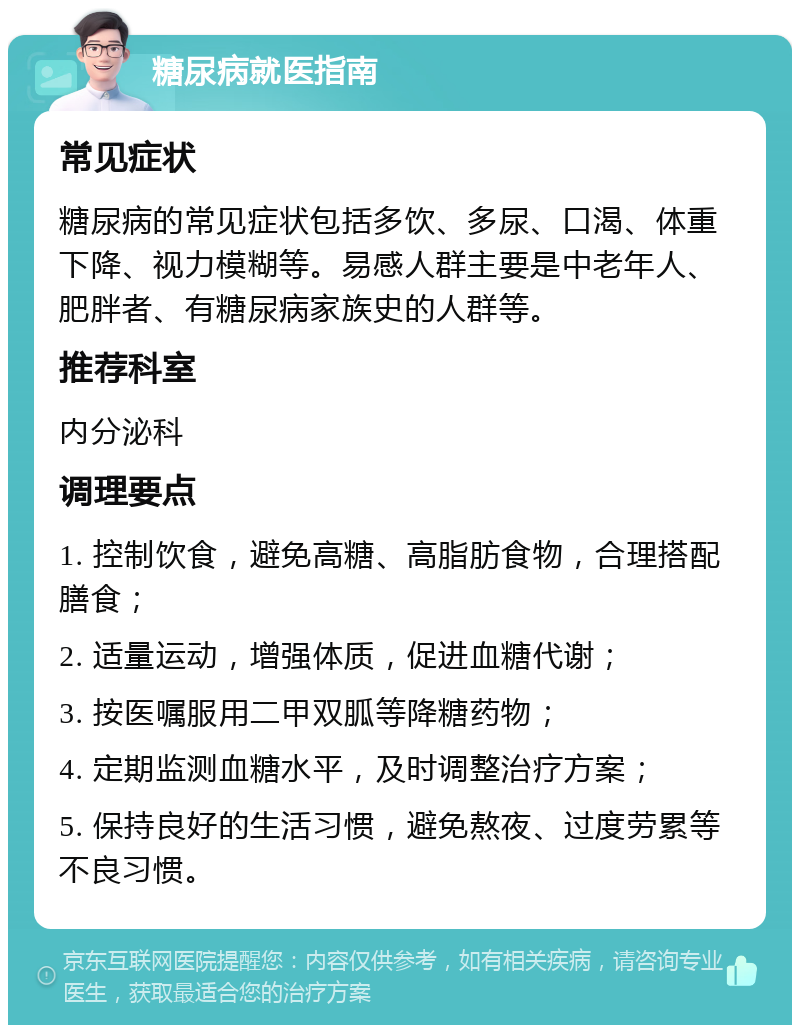 糖尿病就医指南 常见症状 糖尿病的常见症状包括多饮、多尿、口渴、体重下降、视力模糊等。易感人群主要是中老年人、肥胖者、有糖尿病家族史的人群等。 推荐科室 内分泌科 调理要点 1. 控制饮食，避免高糖、高脂肪食物，合理搭配膳食； 2. 适量运动，增强体质，促进血糖代谢； 3. 按医嘱服用二甲双胍等降糖药物； 4. 定期监测血糖水平，及时调整治疗方案； 5. 保持良好的生活习惯，避免熬夜、过度劳累等不良习惯。