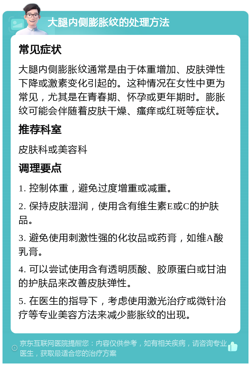 大腿内侧膨胀纹的处理方法 常见症状 大腿内侧膨胀纹通常是由于体重增加、皮肤弹性下降或激素变化引起的。这种情况在女性中更为常见，尤其是在青春期、怀孕或更年期时。膨胀纹可能会伴随着皮肤干燥、瘙痒或红斑等症状。 推荐科室 皮肤科或美容科 调理要点 1. 控制体重，避免过度增重或减重。 2. 保持皮肤湿润，使用含有维生素E或C的护肤品。 3. 避免使用刺激性强的化妆品或药膏，如维A酸乳膏。 4. 可以尝试使用含有透明质酸、胶原蛋白或甘油的护肤品来改善皮肤弹性。 5. 在医生的指导下，考虑使用激光治疗或微针治疗等专业美容方法来减少膨胀纹的出现。