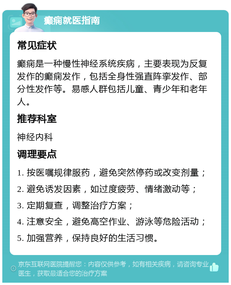 癫痫就医指南 常见症状 癫痫是一种慢性神经系统疾病，主要表现为反复发作的癫痫发作，包括全身性强直阵挛发作、部分性发作等。易感人群包括儿童、青少年和老年人。 推荐科室 神经内科 调理要点 1. 按医嘱规律服药，避免突然停药或改变剂量； 2. 避免诱发因素，如过度疲劳、情绪激动等； 3. 定期复查，调整治疗方案； 4. 注意安全，避免高空作业、游泳等危险活动； 5. 加强营养，保持良好的生活习惯。