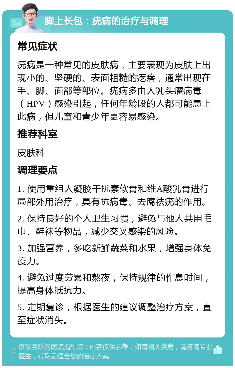 脚上长包：疣病的治疗与调理 常见症状 疣病是一种常见的皮肤病，主要表现为皮肤上出现小的、坚硬的、表面粗糙的疙瘩，通常出现在手、脚、面部等部位。疣病多由人乳头瘤病毒（HPV）感染引起，任何年龄段的人都可能患上此病，但儿童和青少年更容易感染。 推荐科室 皮肤科 调理要点 1. 使用重组人凝胶干扰素软膏和维A酸乳膏进行局部外用治疗，具有抗病毒、去腐祛疣的作用。 2. 保持良好的个人卫生习惯，避免与他人共用毛巾、鞋袜等物品，减少交叉感染的风险。 3. 加强营养，多吃新鲜蔬菜和水果，增强身体免疫力。 4. 避免过度劳累和熬夜，保持规律的作息时间，提高身体抵抗力。 5. 定期复诊，根据医生的建议调整治疗方案，直至症状消失。