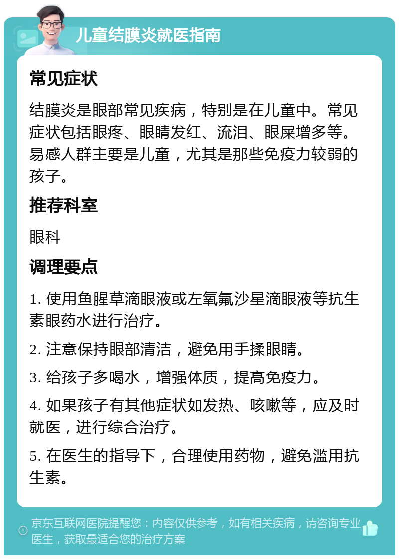 儿童结膜炎就医指南 常见症状 结膜炎是眼部常见疾病，特别是在儿童中。常见症状包括眼疼、眼睛发红、流泪、眼屎增多等。易感人群主要是儿童，尤其是那些免疫力较弱的孩子。 推荐科室 眼科 调理要点 1. 使用鱼腥草滴眼液或左氧氟沙星滴眼液等抗生素眼药水进行治疗。 2. 注意保持眼部清洁，避免用手揉眼睛。 3. 给孩子多喝水，增强体质，提高免疫力。 4. 如果孩子有其他症状如发热、咳嗽等，应及时就医，进行综合治疗。 5. 在医生的指导下，合理使用药物，避免滥用抗生素。