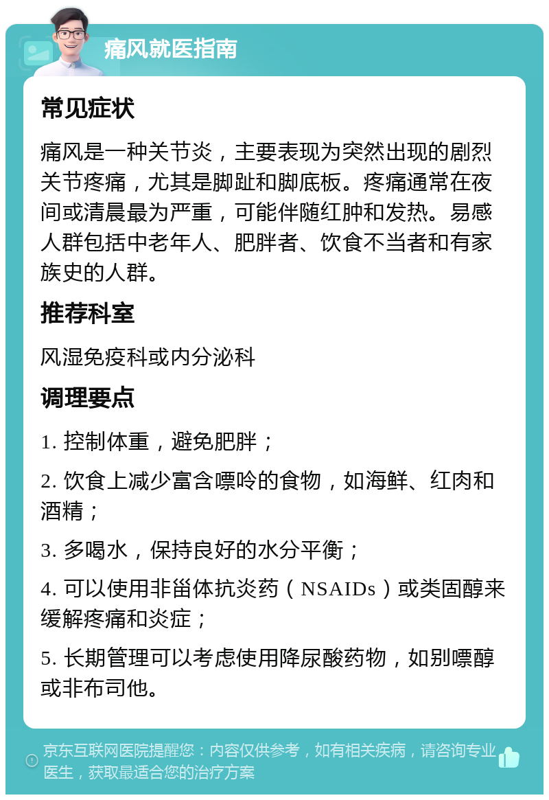 痛风就医指南 常见症状 痛风是一种关节炎，主要表现为突然出现的剧烈关节疼痛，尤其是脚趾和脚底板。疼痛通常在夜间或清晨最为严重，可能伴随红肿和发热。易感人群包括中老年人、肥胖者、饮食不当者和有家族史的人群。 推荐科室 风湿免疫科或内分泌科 调理要点 1. 控制体重，避免肥胖； 2. 饮食上减少富含嘌呤的食物，如海鲜、红肉和酒精； 3. 多喝水，保持良好的水分平衡； 4. 可以使用非甾体抗炎药（NSAIDs）或类固醇来缓解疼痛和炎症； 5. 长期管理可以考虑使用降尿酸药物，如别嘌醇或非布司他。