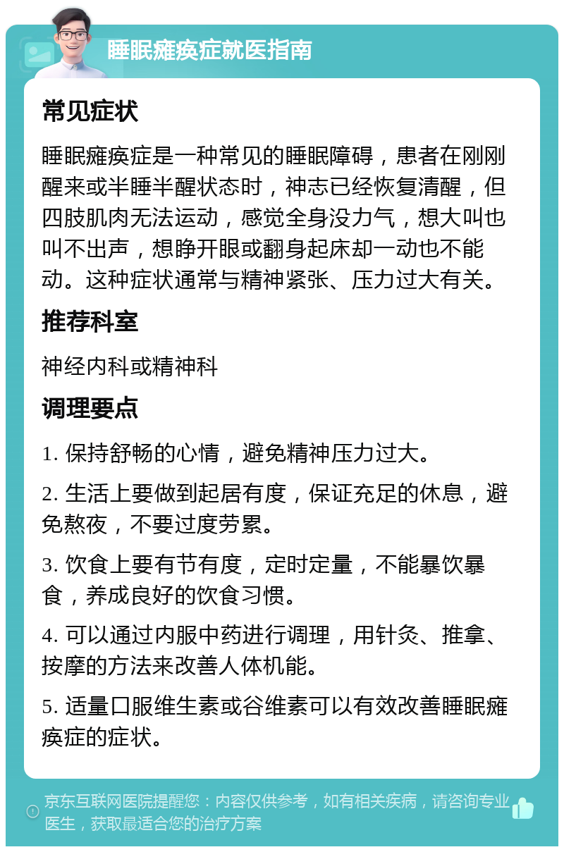 睡眠瘫痪症就医指南 常见症状 睡眠瘫痪症是一种常见的睡眠障碍，患者在刚刚醒来或半睡半醒状态时，神志已经恢复清醒，但四肢肌肉无法运动，感觉全身没力气，想大叫也叫不出声，想睁开眼或翻身起床却一动也不能动。这种症状通常与精神紧张、压力过大有关。 推荐科室 神经内科或精神科 调理要点 1. 保持舒畅的心情，避免精神压力过大。 2. 生活上要做到起居有度，保证充足的休息，避免熬夜，不要过度劳累。 3. 饮食上要有节有度，定时定量，不能暴饮暴食，养成良好的饮食习惯。 4. 可以通过内服中药进行调理，用针灸、推拿、按摩的方法来改善人体机能。 5. 适量口服维生素或谷维素可以有效改善睡眠瘫痪症的症状。