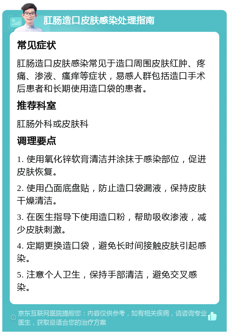 肛肠造口皮肤感染处理指南 常见症状 肛肠造口皮肤感染常见于造口周围皮肤红肿、疼痛、渗液、瘙痒等症状，易感人群包括造口手术后患者和长期使用造口袋的患者。 推荐科室 肛肠外科或皮肤科 调理要点 1. 使用氧化锌软膏清洁并涂抹于感染部位，促进皮肤恢复。 2. 使用凸面底盘贴，防止造口袋漏液，保持皮肤干燥清洁。 3. 在医生指导下使用造口粉，帮助吸收渗液，减少皮肤刺激。 4. 定期更换造口袋，避免长时间接触皮肤引起感染。 5. 注意个人卫生，保持手部清洁，避免交叉感染。