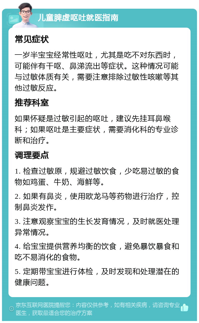 儿童脾虚呕吐就医指南 常见症状 一岁半宝宝经常性呕吐，尤其是吃不对东西时，可能伴有干呕、鼻涕流出等症状。这种情况可能与过敏体质有关，需要注意排除过敏性咳嗽等其他过敏反应。 推荐科室 如果怀疑是过敏引起的呕吐，建议先挂耳鼻喉科；如果呕吐是主要症状，需要消化科的专业诊断和治疗。 调理要点 1. 检查过敏原，规避过敏饮食，少吃易过敏的食物如鸡蛋、牛奶、海鲜等。 2. 如果有鼻炎，使用欧龙马等药物进行治疗，控制鼻炎发作。 3. 注意观察宝宝的生长发育情况，及时就医处理异常情况。 4. 给宝宝提供营养均衡的饮食，避免暴饮暴食和吃不易消化的食物。 5. 定期带宝宝进行体检，及时发现和处理潜在的健康问题。