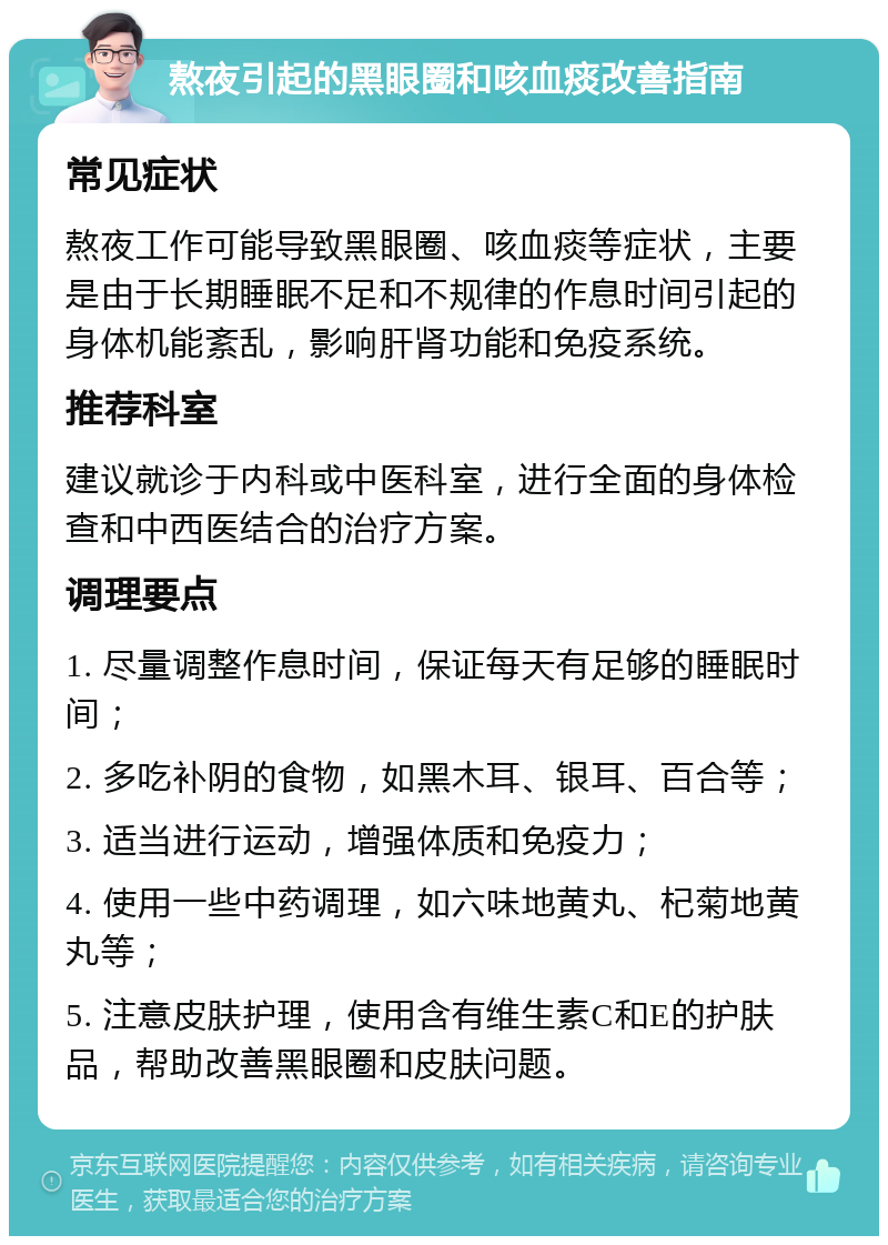 熬夜引起的黑眼圈和咳血痰改善指南 常见症状 熬夜工作可能导致黑眼圈、咳血痰等症状，主要是由于长期睡眠不足和不规律的作息时间引起的身体机能紊乱，影响肝肾功能和免疫系统。 推荐科室 建议就诊于内科或中医科室，进行全面的身体检查和中西医结合的治疗方案。 调理要点 1. 尽量调整作息时间，保证每天有足够的睡眠时间； 2. 多吃补阴的食物，如黑木耳、银耳、百合等； 3. 适当进行运动，增强体质和免疫力； 4. 使用一些中药调理，如六味地黄丸、杞菊地黄丸等； 5. 注意皮肤护理，使用含有维生素C和E的护肤品，帮助改善黑眼圈和皮肤问题。