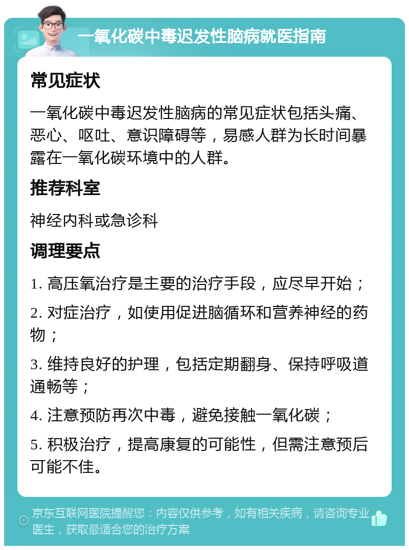 一氧化碳中毒迟发性脑病就医指南 常见症状 一氧化碳中毒迟发性脑病的常见症状包括头痛、恶心、呕吐、意识障碍等，易感人群为长时间暴露在一氧化碳环境中的人群。 推荐科室 神经内科或急诊科 调理要点 1. 高压氧治疗是主要的治疗手段，应尽早开始； 2. 对症治疗，如使用促进脑循环和营养神经的药物； 3. 维持良好的护理，包括定期翻身、保持呼吸道通畅等； 4. 注意预防再次中毒，避免接触一氧化碳； 5. 积极治疗，提高康复的可能性，但需注意预后可能不佳。