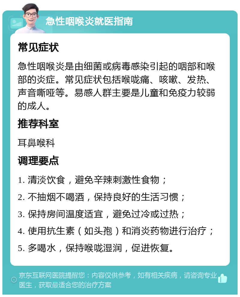 急性咽喉炎就医指南 常见症状 急性咽喉炎是由细菌或病毒感染引起的咽部和喉部的炎症。常见症状包括喉咙痛、咳嗽、发热、声音嘶哑等。易感人群主要是儿童和免疫力较弱的成人。 推荐科室 耳鼻喉科 调理要点 1. 清淡饮食，避免辛辣刺激性食物； 2. 不抽烟不喝酒，保持良好的生活习惯； 3. 保持房间温度适宜，避免过冷或过热； 4. 使用抗生素（如头孢）和消炎药物进行治疗； 5. 多喝水，保持喉咙湿润，促进恢复。