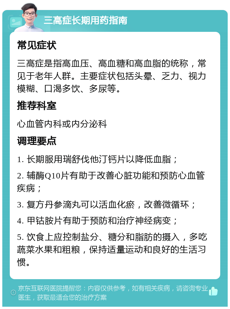 三高症长期用药指南 常见症状 三高症是指高血压、高血糖和高血脂的统称，常见于老年人群。主要症状包括头晕、乏力、视力模糊、口渴多饮、多尿等。 推荐科室 心血管内科或内分泌科 调理要点 1. 长期服用瑞舒伐他汀钙片以降低血脂； 2. 辅酶Q10片有助于改善心脏功能和预防心血管疾病； 3. 复方丹参滴丸可以活血化瘀，改善微循环； 4. 甲钴胺片有助于预防和治疗神经病变； 5. 饮食上应控制盐分、糖分和脂肪的摄入，多吃蔬菜水果和粗粮，保持适量运动和良好的生活习惯。