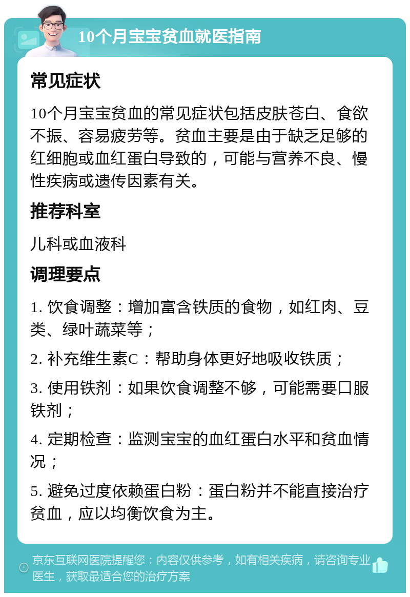 10个月宝宝贫血就医指南 常见症状 10个月宝宝贫血的常见症状包括皮肤苍白、食欲不振、容易疲劳等。贫血主要是由于缺乏足够的红细胞或血红蛋白导致的，可能与营养不良、慢性疾病或遗传因素有关。 推荐科室 儿科或血液科 调理要点 1. 饮食调整：增加富含铁质的食物，如红肉、豆类、绿叶蔬菜等； 2. 补充维生素C：帮助身体更好地吸收铁质； 3. 使用铁剂：如果饮食调整不够，可能需要口服铁剂； 4. 定期检查：监测宝宝的血红蛋白水平和贫血情况； 5. 避免过度依赖蛋白粉：蛋白粉并不能直接治疗贫血，应以均衡饮食为主。