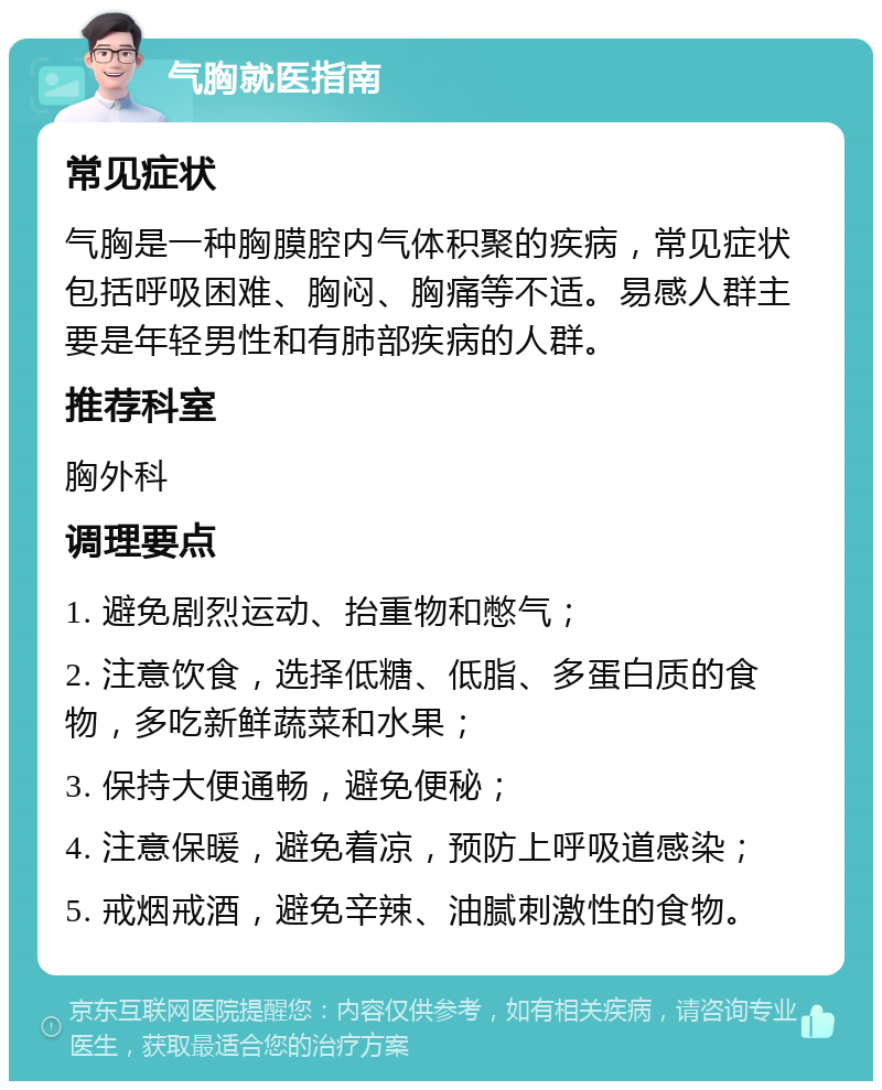 气胸就医指南 常见症状 气胸是一种胸膜腔内气体积聚的疾病，常见症状包括呼吸困难、胸闷、胸痛等不适。易感人群主要是年轻男性和有肺部疾病的人群。 推荐科室 胸外科 调理要点 1. 避免剧烈运动、抬重物和憋气； 2. 注意饮食，选择低糖、低脂、多蛋白质的食物，多吃新鲜蔬菜和水果； 3. 保持大便通畅，避免便秘； 4. 注意保暖，避免着凉，预防上呼吸道感染； 5. 戒烟戒酒，避免辛辣、油腻刺激性的食物。