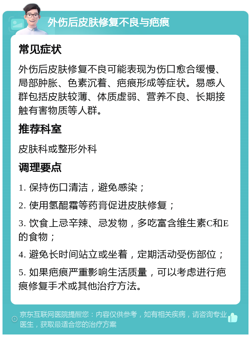 外伤后皮肤修复不良与疤痕 常见症状 外伤后皮肤修复不良可能表现为伤口愈合缓慢、局部肿胀、色素沉着、疤痕形成等症状。易感人群包括皮肤较薄、体质虚弱、营养不良、长期接触有害物质等人群。 推荐科室 皮肤科或整形外科 调理要点 1. 保持伤口清洁，避免感染； 2. 使用氢醌霜等药膏促进皮肤修复； 3. 饮食上忌辛辣、忌发物，多吃富含维生素C和E的食物； 4. 避免长时间站立或坐着，定期活动受伤部位； 5. 如果疤痕严重影响生活质量，可以考虑进行疤痕修复手术或其他治疗方法。