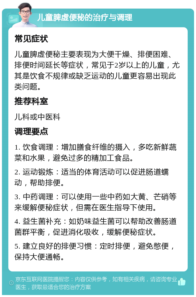 儿童脾虚便秘的治疗与调理 常见症状 儿童脾虚便秘主要表现为大便干燥、排便困难、排便时间延长等症状，常见于2岁以上的儿童，尤其是饮食不规律或缺乏运动的儿童更容易出现此类问题。 推荐科室 儿科或中医科 调理要点 1. 饮食调理：增加膳食纤维的摄入，多吃新鲜蔬菜和水果，避免过多的精加工食品。 2. 运动锻炼：适当的体育活动可以促进肠道蠕动，帮助排便。 3. 中药调理：可以使用一些中药如大黄、芒硝等来缓解便秘症状，但需在医生指导下使用。 4. 益生菌补充：如奶味益生菌可以帮助改善肠道菌群平衡，促进消化吸收，缓解便秘症状。 5. 建立良好的排便习惯：定时排便，避免憋便，保持大便通畅。