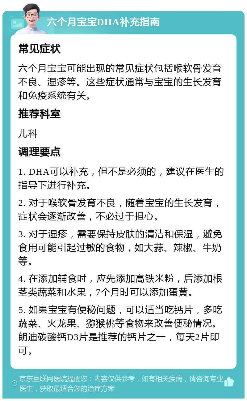 六个月宝宝DHA补充指南 常见症状 六个月宝宝可能出现的常见症状包括喉软骨发育不良、湿疹等。这些症状通常与宝宝的生长发育和免疫系统有关。 推荐科室 儿科 调理要点 1. DHA可以补充，但不是必须的，建议在医生的指导下进行补充。 2. 对于喉软骨发育不良，随着宝宝的生长发育，症状会逐渐改善，不必过于担心。 3. 对于湿疹，需要保持皮肤的清洁和保湿，避免食用可能引起过敏的食物，如大蒜、辣椒、牛奶等。 4. 在添加辅食时，应先添加高铁米粉，后添加根茎类蔬菜和水果，7个月时可以添加蛋黄。 5. 如果宝宝有便秘问题，可以适当吃钙片，多吃蔬菜、火龙果、猕猴桃等食物来改善便秘情况。朗迪碳酸钙D3片是推荐的钙片之一，每天2片即可。