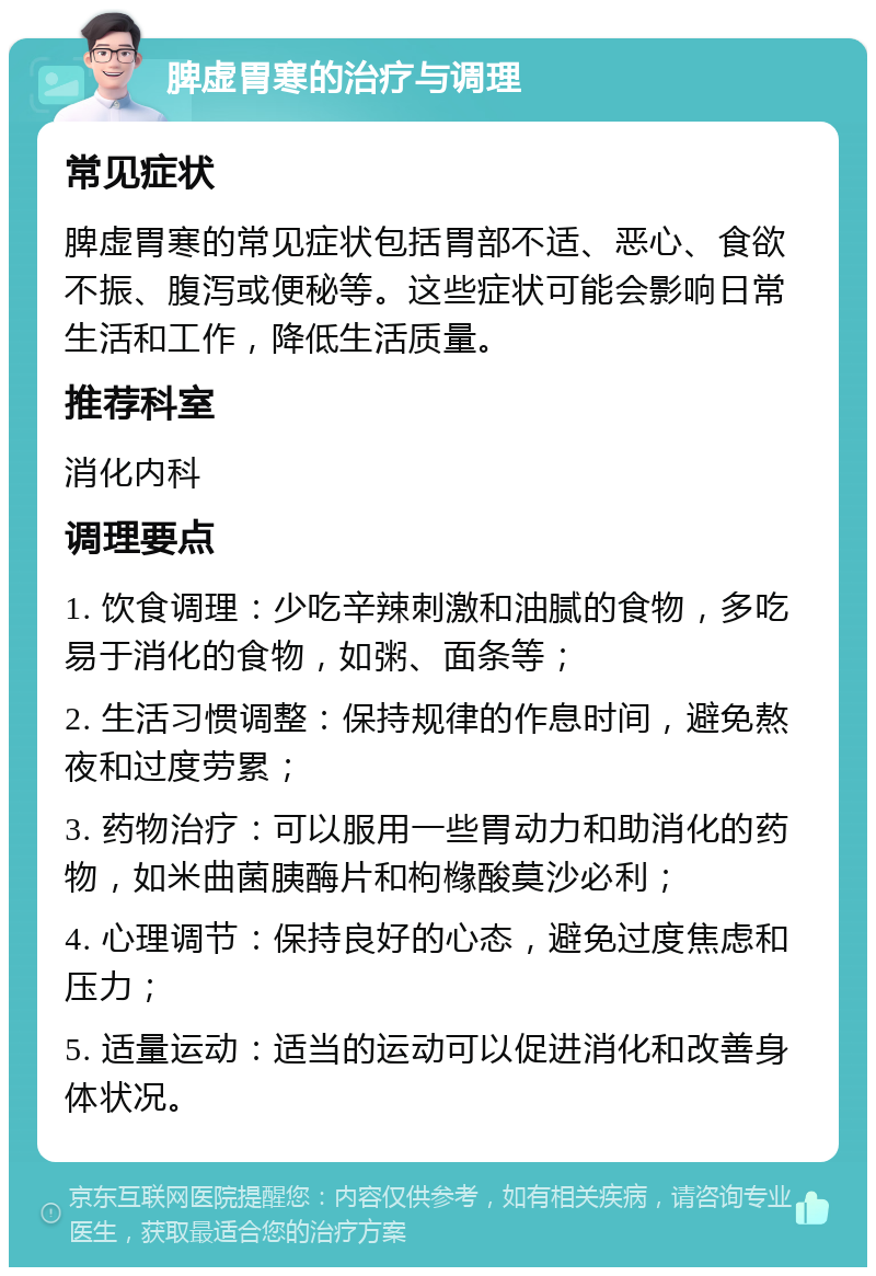 脾虚胃寒的治疗与调理 常见症状 脾虚胃寒的常见症状包括胃部不适、恶心、食欲不振、腹泻或便秘等。这些症状可能会影响日常生活和工作，降低生活质量。 推荐科室 消化内科 调理要点 1. 饮食调理：少吃辛辣刺激和油腻的食物，多吃易于消化的食物，如粥、面条等； 2. 生活习惯调整：保持规律的作息时间，避免熬夜和过度劳累； 3. 药物治疗：可以服用一些胃动力和助消化的药物，如米曲菌胰酶片和枸橼酸莫沙必利； 4. 心理调节：保持良好的心态，避免过度焦虑和压力； 5. 适量运动：适当的运动可以促进消化和改善身体状况。