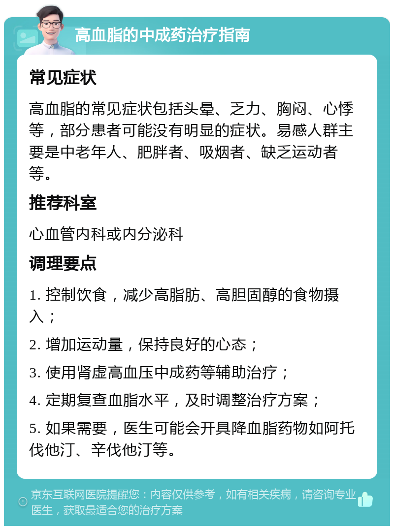 高血脂的中成药治疗指南 常见症状 高血脂的常见症状包括头晕、乏力、胸闷、心悸等，部分患者可能没有明显的症状。易感人群主要是中老年人、肥胖者、吸烟者、缺乏运动者等。 推荐科室 心血管内科或内分泌科 调理要点 1. 控制饮食，减少高脂肪、高胆固醇的食物摄入； 2. 增加运动量，保持良好的心态； 3. 使用肾虚高血压中成药等辅助治疗； 4. 定期复查血脂水平，及时调整治疗方案； 5. 如果需要，医生可能会开具降血脂药物如阿托伐他汀、辛伐他汀等。