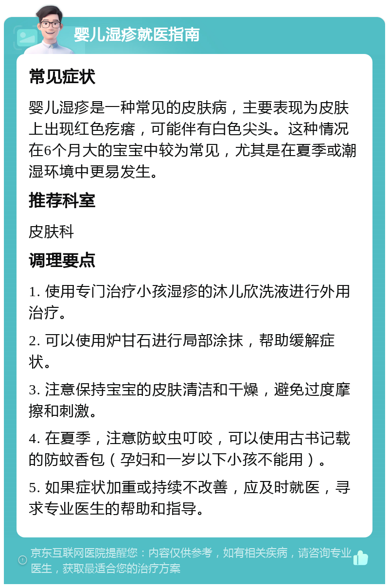 婴儿湿疹就医指南 常见症状 婴儿湿疹是一种常见的皮肤病，主要表现为皮肤上出现红色疙瘩，可能伴有白色尖头。这种情况在6个月大的宝宝中较为常见，尤其是在夏季或潮湿环境中更易发生。 推荐科室 皮肤科 调理要点 1. 使用专门治疗小孩湿疹的沐儿欣洗液进行外用治疗。 2. 可以使用炉甘石进行局部涂抹，帮助缓解症状。 3. 注意保持宝宝的皮肤清洁和干燥，避免过度摩擦和刺激。 4. 在夏季，注意防蚊虫叮咬，可以使用古书记载的防蚊香包（孕妇和一岁以下小孩不能用）。 5. 如果症状加重或持续不改善，应及时就医，寻求专业医生的帮助和指导。