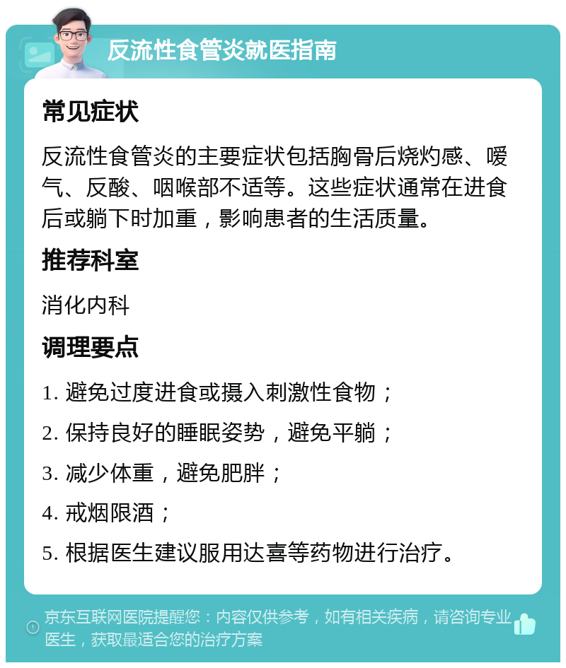 反流性食管炎就医指南 常见症状 反流性食管炎的主要症状包括胸骨后烧灼感、嗳气、反酸、咽喉部不适等。这些症状通常在进食后或躺下时加重，影响患者的生活质量。 推荐科室 消化内科 调理要点 1. 避免过度进食或摄入刺激性食物； 2. 保持良好的睡眠姿势，避免平躺； 3. 减少体重，避免肥胖； 4. 戒烟限酒； 5. 根据医生建议服用达喜等药物进行治疗。