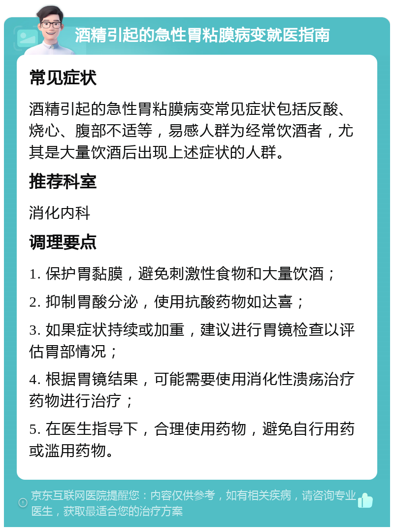 酒精引起的急性胃粘膜病变就医指南 常见症状 酒精引起的急性胃粘膜病变常见症状包括反酸、烧心、腹部不适等，易感人群为经常饮酒者，尤其是大量饮酒后出现上述症状的人群。 推荐科室 消化内科 调理要点 1. 保护胃黏膜，避免刺激性食物和大量饮酒； 2. 抑制胃酸分泌，使用抗酸药物如达喜； 3. 如果症状持续或加重，建议进行胃镜检查以评估胃部情况； 4. 根据胃镜结果，可能需要使用消化性溃疡治疗药物进行治疗； 5. 在医生指导下，合理使用药物，避免自行用药或滥用药物。