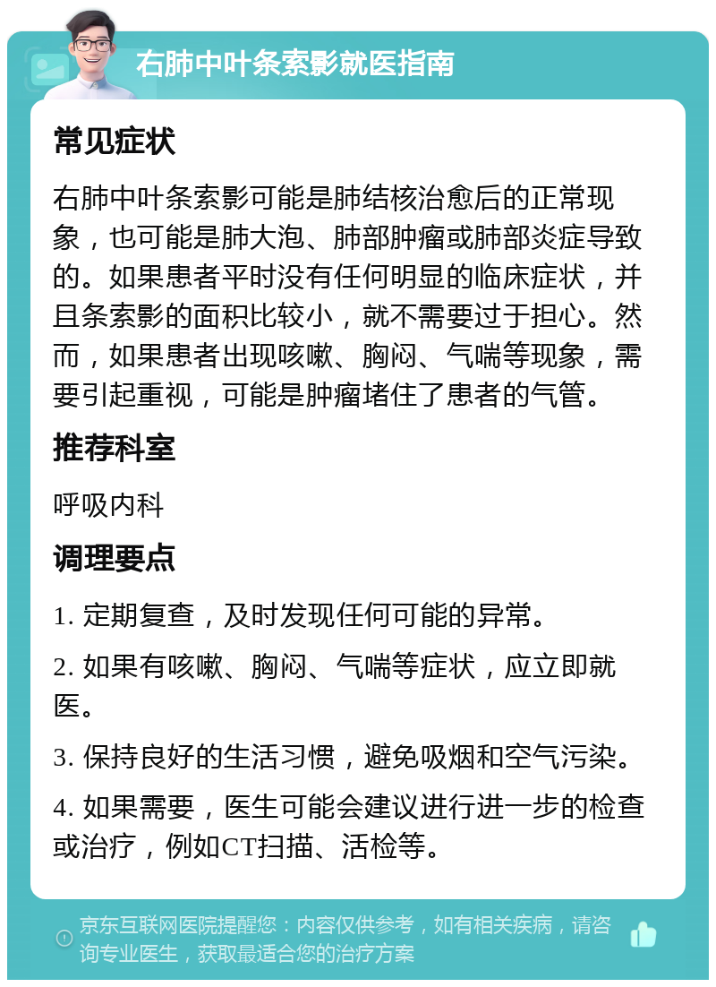 右肺中叶条索影就医指南 常见症状 右肺中叶条索影可能是肺结核治愈后的正常现象，也可能是肺大泡、肺部肿瘤或肺部炎症导致的。如果患者平时没有任何明显的临床症状，并且条索影的面积比较小，就不需要过于担心。然而，如果患者出现咳嗽、胸闷、气喘等现象，需要引起重视，可能是肿瘤堵住了患者的气管。 推荐科室 呼吸内科 调理要点 1. 定期复查，及时发现任何可能的异常。 2. 如果有咳嗽、胸闷、气喘等症状，应立即就医。 3. 保持良好的生活习惯，避免吸烟和空气污染。 4. 如果需要，医生可能会建议进行进一步的检查或治疗，例如CT扫描、活检等。