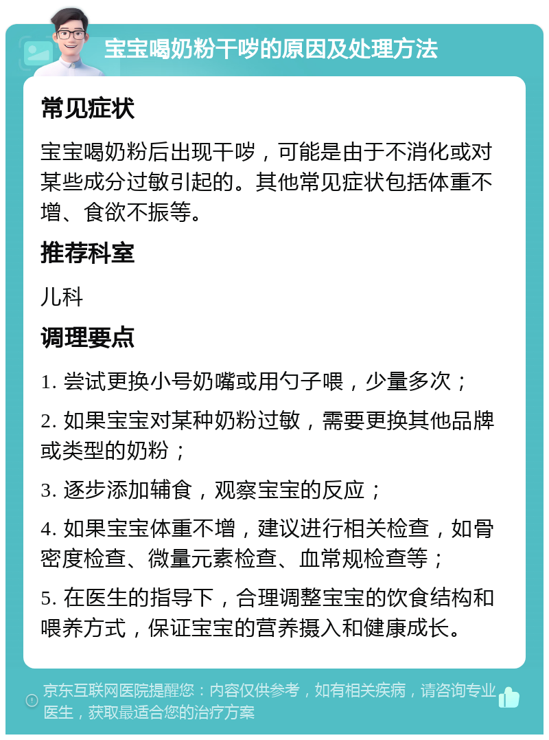 宝宝喝奶粉干哕的原因及处理方法 常见症状 宝宝喝奶粉后出现干哕，可能是由于不消化或对某些成分过敏引起的。其他常见症状包括体重不增、食欲不振等。 推荐科室 儿科 调理要点 1. 尝试更换小号奶嘴或用勺子喂，少量多次； 2. 如果宝宝对某种奶粉过敏，需要更换其他品牌或类型的奶粉； 3. 逐步添加辅食，观察宝宝的反应； 4. 如果宝宝体重不增，建议进行相关检查，如骨密度检查、微量元素检查、血常规检查等； 5. 在医生的指导下，合理调整宝宝的饮食结构和喂养方式，保证宝宝的营养摄入和健康成长。