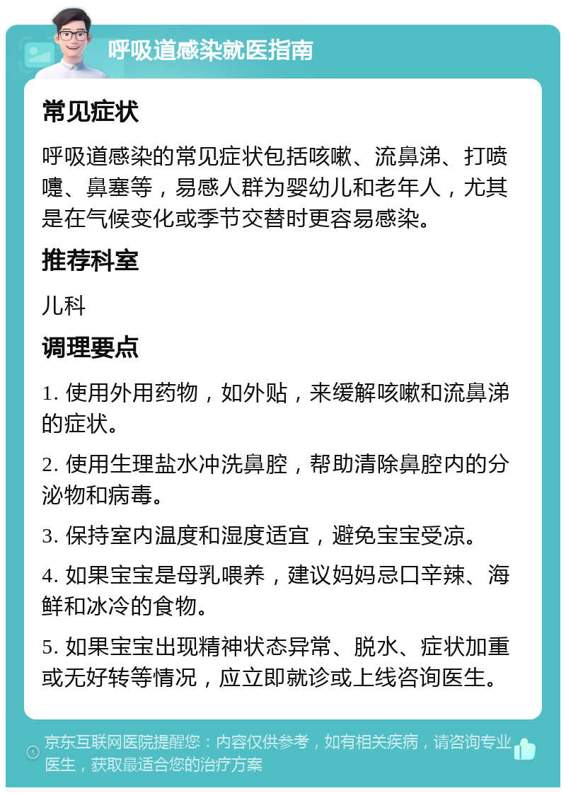 呼吸道感染就医指南 常见症状 呼吸道感染的常见症状包括咳嗽、流鼻涕、打喷嚏、鼻塞等，易感人群为婴幼儿和老年人，尤其是在气候变化或季节交替时更容易感染。 推荐科室 儿科 调理要点 1. 使用外用药物，如外贴，来缓解咳嗽和流鼻涕的症状。 2. 使用生理盐水冲洗鼻腔，帮助清除鼻腔内的分泌物和病毒。 3. 保持室内温度和湿度适宜，避免宝宝受凉。 4. 如果宝宝是母乳喂养，建议妈妈忌口辛辣、海鲜和冰冷的食物。 5. 如果宝宝出现精神状态异常、脱水、症状加重或无好转等情况，应立即就诊或上线咨询医生。