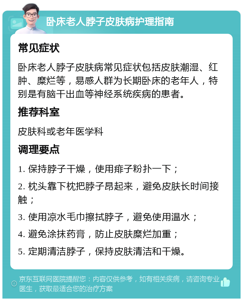 卧床老人脖子皮肤病护理指南 常见症状 卧床老人脖子皮肤病常见症状包括皮肤潮湿、红肿、糜烂等，易感人群为长期卧床的老年人，特别是有脑干出血等神经系统疾病的患者。 推荐科室 皮肤科或老年医学科 调理要点 1. 保持脖子干燥，使用痱子粉扑一下； 2. 枕头靠下枕把脖子昂起来，避免皮肤长时间接触； 3. 使用凉水毛巾擦拭脖子，避免使用温水； 4. 避免涂抹药膏，防止皮肤糜烂加重； 5. 定期清洁脖子，保持皮肤清洁和干燥。