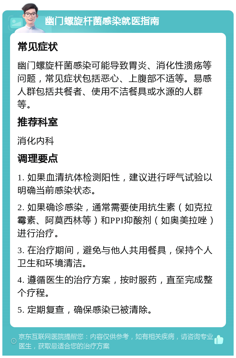 幽门螺旋杆菌感染就医指南 常见症状 幽门螺旋杆菌感染可能导致胃炎、消化性溃疡等问题，常见症状包括恶心、上腹部不适等。易感人群包括共餐者、使用不洁餐具或水源的人群等。 推荐科室 消化内科 调理要点 1. 如果血清抗体检测阳性，建议进行呼气试验以明确当前感染状态。 2. 如果确诊感染，通常需要使用抗生素（如克拉霉素、阿莫西林等）和PPI抑酸剂（如奥美拉唑）进行治疗。 3. 在治疗期间，避免与他人共用餐具，保持个人卫生和环境清洁。 4. 遵循医生的治疗方案，按时服药，直至完成整个疗程。 5. 定期复查，确保感染已被清除。