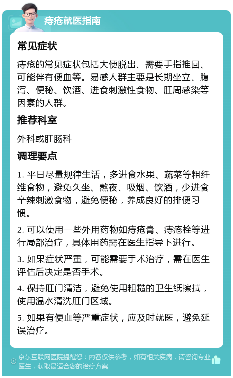 痔疮就医指南 常见症状 痔疮的常见症状包括大便脱出、需要手指推回、可能伴有便血等。易感人群主要是长期坐立、腹泻、便秘、饮酒、进食刺激性食物、肛周感染等因素的人群。 推荐科室 外科或肛肠科 调理要点 1. 平日尽量规律生活，多进食水果、蔬菜等粗纤维食物，避免久坐、熬夜、吸烟、饮酒，少进食辛辣刺激食物，避免便秘，养成良好的排便习惯。 2. 可以使用一些外用药物如痔疮膏、痔疮栓等进行局部治疗，具体用药需在医生指导下进行。 3. 如果症状严重，可能需要手术治疗，需在医生评估后决定是否手术。 4. 保持肛门清洁，避免使用粗糙的卫生纸擦拭，使用温水清洗肛门区域。 5. 如果有便血等严重症状，应及时就医，避免延误治疗。