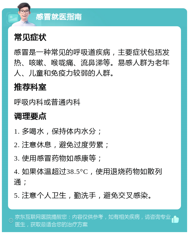 感冒就医指南 常见症状 感冒是一种常见的呼吸道疾病，主要症状包括发热、咳嗽、喉咙痛、流鼻涕等。易感人群为老年人、儿童和免疫力较弱的人群。 推荐科室 呼吸内科或普通内科 调理要点 1. 多喝水，保持体内水分； 2. 注意休息，避免过度劳累； 3. 使用感冒药物如感康等； 4. 如果体温超过38.5°C，使用退烧药物如散列通； 5. 注意个人卫生，勤洗手，避免交叉感染。