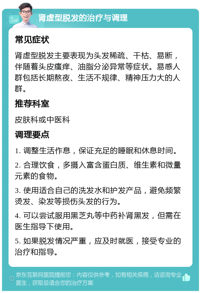 肾虚型脱发的治疗与调理 常见症状 肾虚型脱发主要表现为头发稀疏、干枯、易断，伴随着头皮瘙痒、油脂分泌异常等症状。易感人群包括长期熬夜、生活不规律、精神压力大的人群。 推荐科室 皮肤科或中医科 调理要点 1. 调整生活作息，保证充足的睡眠和休息时间。 2. 合理饮食，多摄入富含蛋白质、维生素和微量元素的食物。 3. 使用适合自己的洗发水和护发产品，避免频繁烫发、染发等损伤头发的行为。 4. 可以尝试服用黑芝丸等中药补肾黑发，但需在医生指导下使用。 5. 如果脱发情况严重，应及时就医，接受专业的治疗和指导。