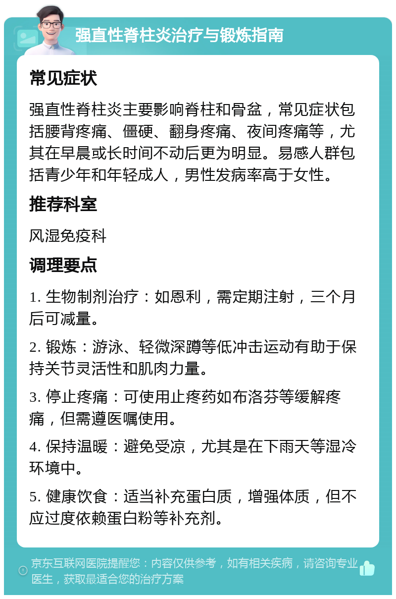 强直性脊柱炎治疗与锻炼指南 常见症状 强直性脊柱炎主要影响脊柱和骨盆，常见症状包括腰背疼痛、僵硬、翻身疼痛、夜间疼痛等，尤其在早晨或长时间不动后更为明显。易感人群包括青少年和年轻成人，男性发病率高于女性。 推荐科室 风湿免疫科 调理要点 1. 生物制剂治疗：如恩利，需定期注射，三个月后可减量。 2. 锻炼：游泳、轻微深蹲等低冲击运动有助于保持关节灵活性和肌肉力量。 3. 停止疼痛：可使用止疼药如布洛芬等缓解疼痛，但需遵医嘱使用。 4. 保持温暖：避免受凉，尤其是在下雨天等湿冷环境中。 5. 健康饮食：适当补充蛋白质，增强体质，但不应过度依赖蛋白粉等补充剂。